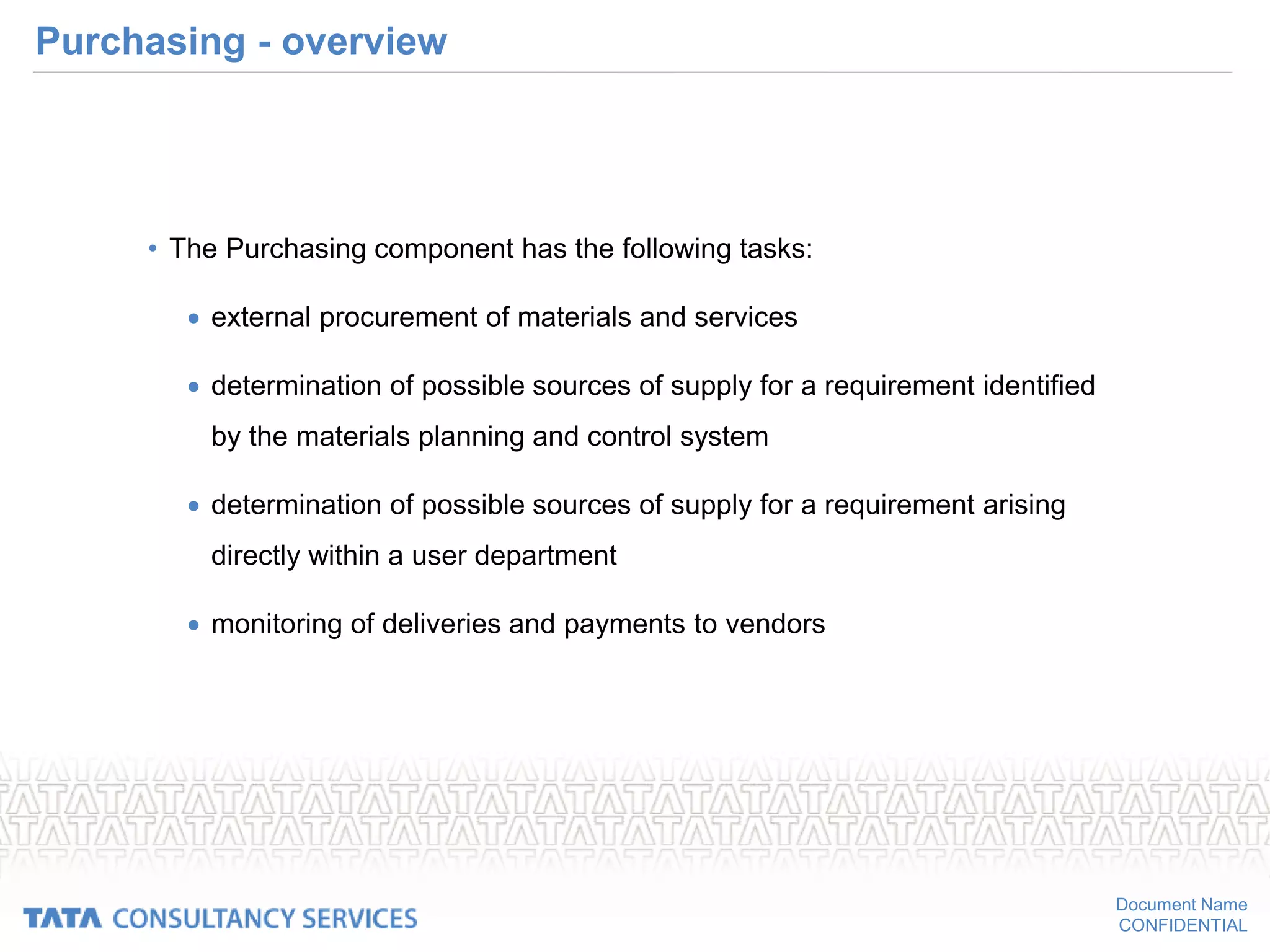 Document Name
CONFIDENTIAL
Purchasing - overview
• The Purchasing component has the following tasks:
 external procurement of materials and services
 determination of possible sources of supply for a requirement identified
by the materials planning and control system
 determination of possible sources of supply for a requirement arising
directly within a user department
 monitoring of deliveries and payments to vendors
 