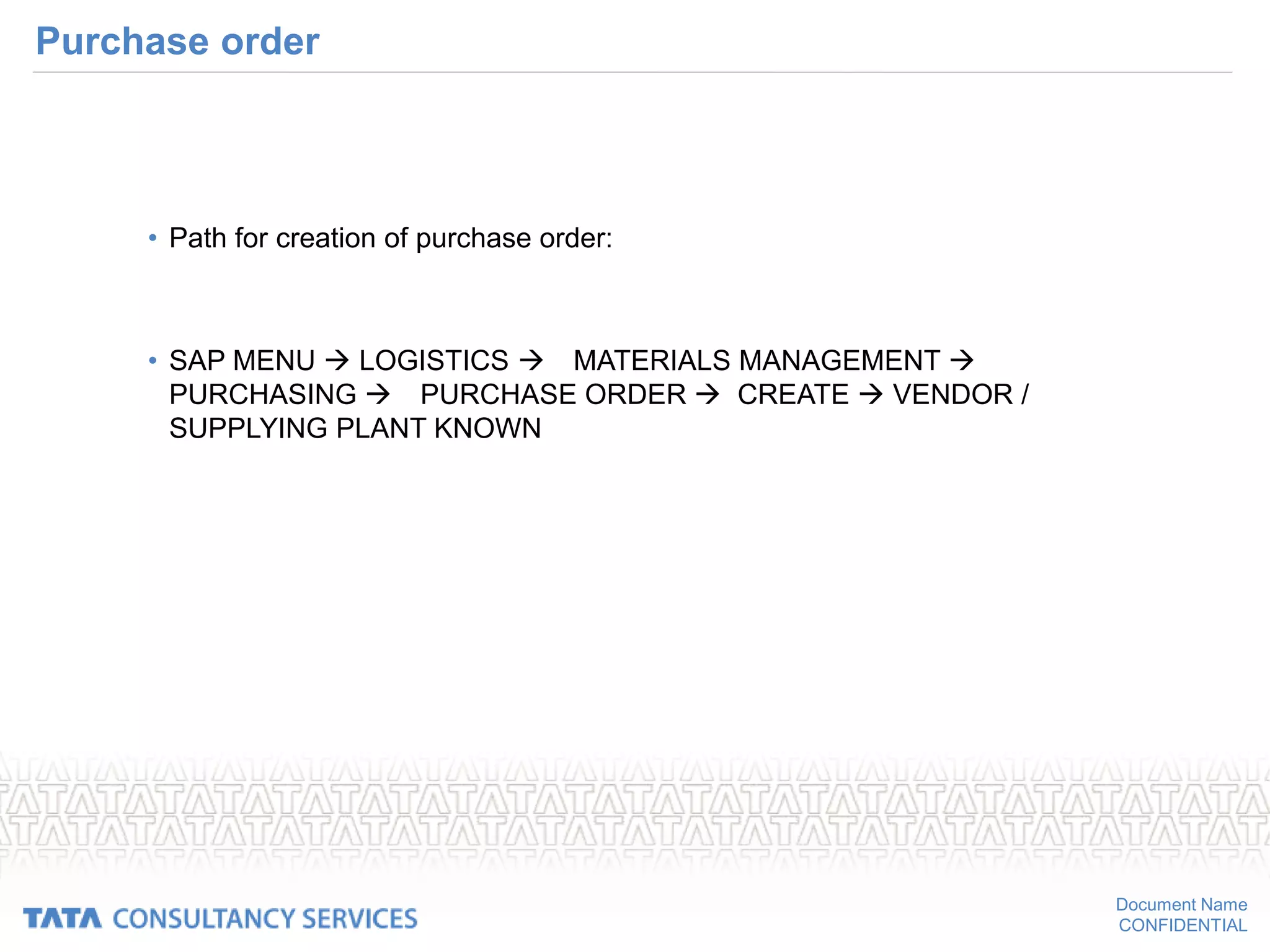 Document Name
CONFIDENTIAL
Purchase order
• Path for creation of purchase order:
• SAP MENU  LOGISTICS MATERIALS MANAGEMENT 
PURCHASING PURCHASE ORDER  CREATE  VENDOR /
SUPPLYING PLANT KNOWN
 