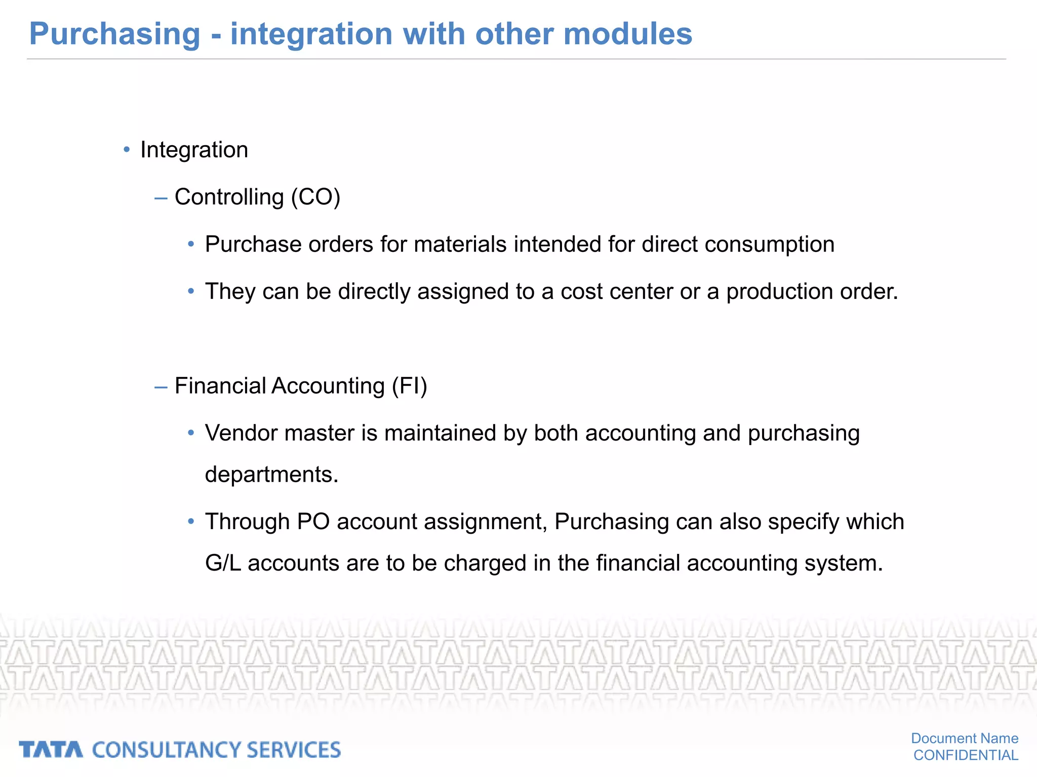 Document Name
CONFIDENTIAL
Purchasing - integration with other modules
• Integration
– Controlling (CO)
• Purchase orders for materials intended for direct consumption
• They can be directly assigned to a cost center or a production order.
– Financial Accounting (FI)
• Vendor master is maintained by both accounting and purchasing
departments.
• Through PO account assignment, Purchasing can also specify which
G/L accounts are to be charged in the financial accounting system.
 