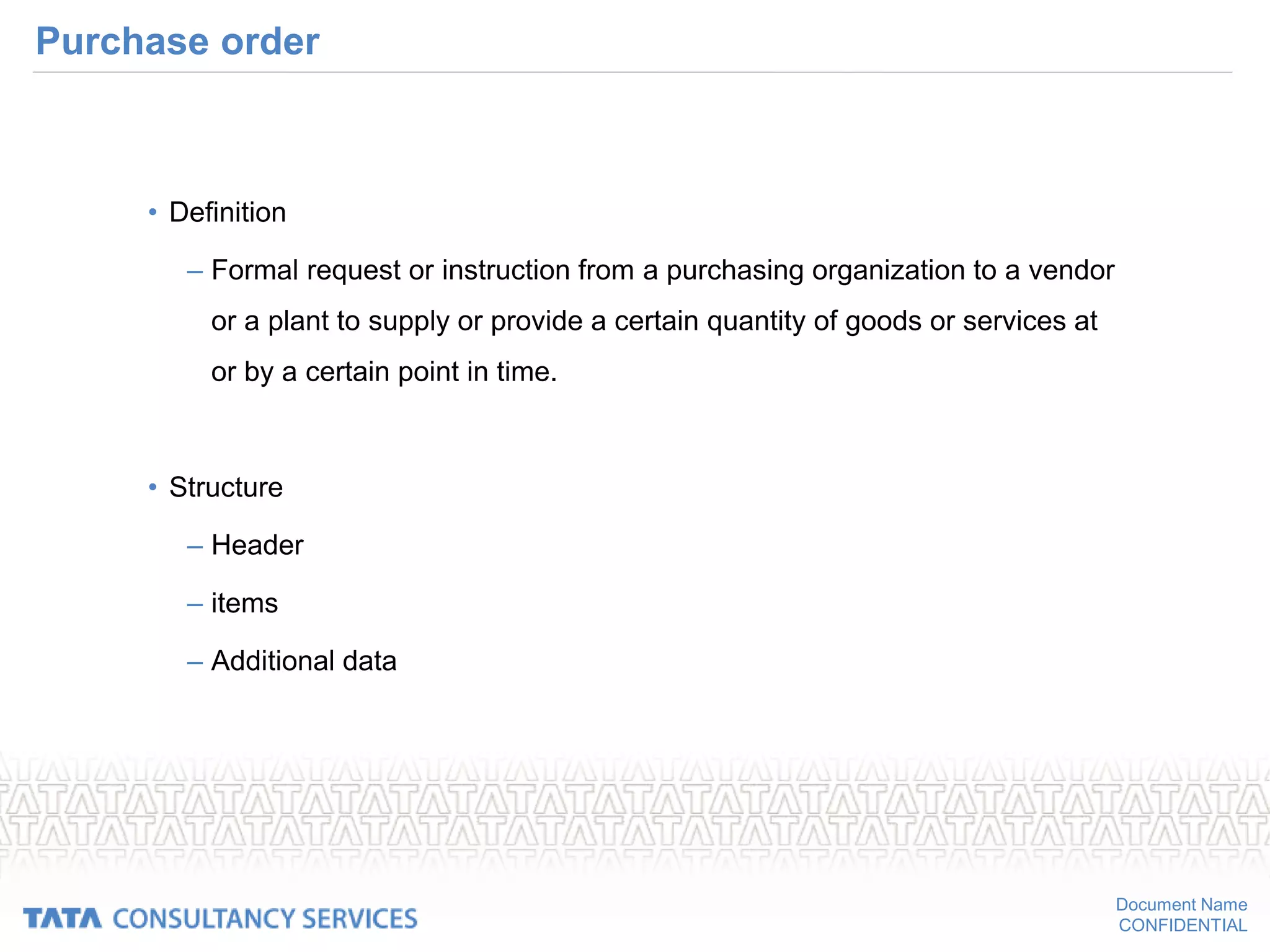 Document Name
CONFIDENTIAL
Purchase order
• Definition
– Formal request or instruction from a purchasing organization to a vendor
or a plant to supply or provide a certain quantity of goods or services at
or by a certain point in time.
• Structure
– Header
– items
– Additional data
 
