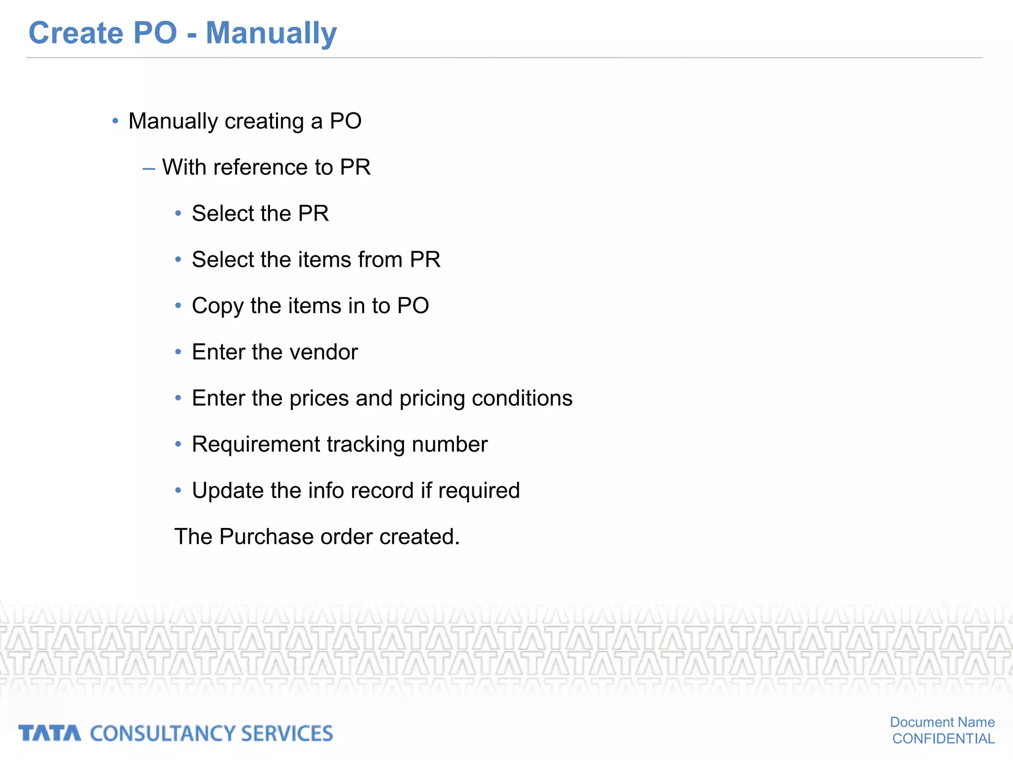 Document Name
CONFIDENTIAL
Create PO - Manually
• Manually creating a PO
– With reference to PR
• Select the PR
• Select the items from PR
• Copy the items in to PO
• Enter the vendor
• Enter the prices and pricing conditions
• Requirement tracking number
• Update the info record if required
The Purchase order created.
 