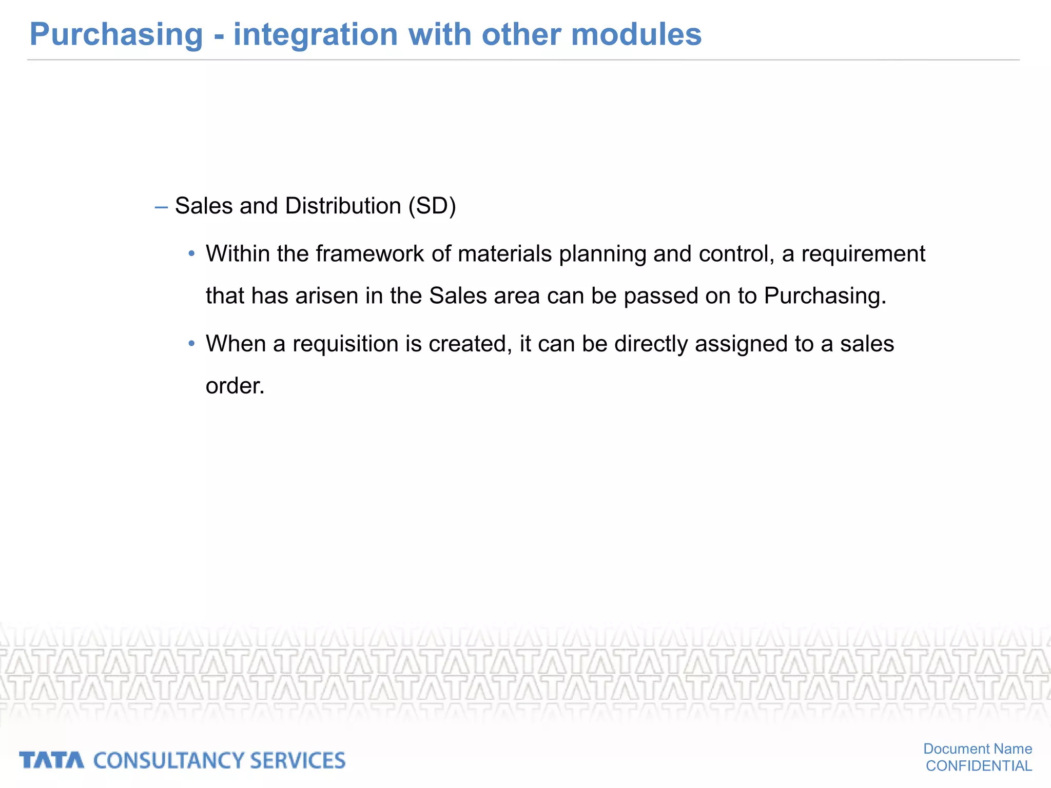 Document Name
CONFIDENTIAL
Purchasing - integration with other modules
– Sales and Distribution (SD)
• Within the framework of materials planning and control, a requirement
that has arisen in the Sales area can be passed on to Purchasing.
• When a requisition is created, it can be directly assigned to a sales
order.
 