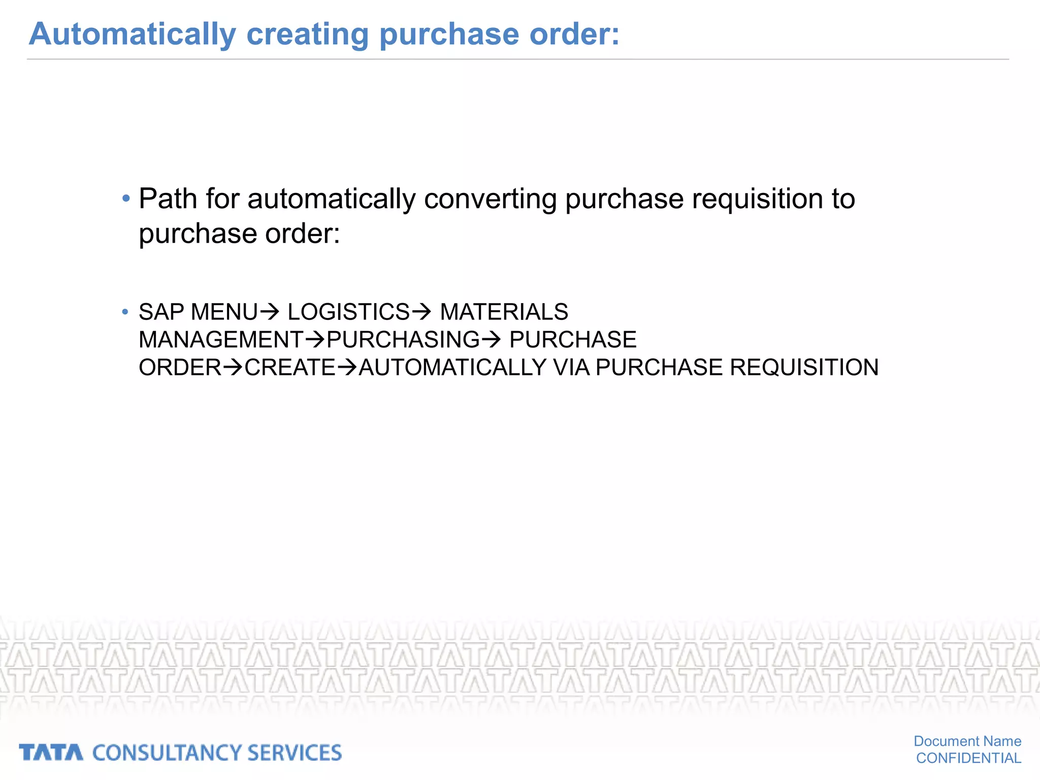 Document Name
CONFIDENTIAL
Automatically creating purchase order:
• Path for automatically converting purchase requisition to
purchase order:
• SAP MENU LOGISTICS MATERIALS
MANAGEMENTPURCHASING PURCHASE
ORDERCREATEAUTOMATICALLY VIA PURCHASE REQUISITION
 
