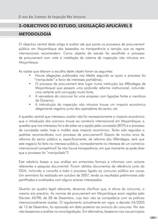 O caso dos Scanners de Inspecção Não Intrusiva
3-Objectivos do estudo, legislação aplicável e 
metodologia
O objectivo central deste artigo é avaliar até que ponto os processos de procurement
público em Moçambique são baseados na transparência e isenção que as regras
internacionais recomendam. Como objecto do estudo foi escolhido o processo
de procurement com vista à instalação do sistema de inspecção não intrusiva em
Moçambique.
As razões que ditaram a escolha deste objeto foram as seguintes:
•	 Houve alegações publicadas nos Media segundo as quais o processo foi
“manipulado” a favor de interesses partidários;
•	 O processo de procurement teve lugar numa instituição (as Alfândegas de
Moçambique) que passara uma profunda reforma institucional, incluindo
uma vertente anti-corrupção muito forte;
•	 A vencedora do concurso foi uma empresa com ligações fortes a membros
do Governo;
•	 A instrudução da inspecção não intrusiva trouxe um impacto económico
alegamente negativo junto dos operadores do sector; etc
A questão central que interessou avaliar não foi necessariamente o impacto económico
que a introdução dos scanners trouxe ao comércio internacional em Moçambique; a
questão que nos interessou foi a de saber se a opção pela concessão (BOT) e o processo
de concessão estão hoje a moldar esse impacto económico. Terão sido seguidos o
padrões recomendáveis num processo de procurement? Depois de muitos anos de
reforma do sector público e, especificamente, de reforma das Alfãndegas, será que
este negócio foi feito no interesse público, nomeadamente no interesse de um comércio
internacional competitivo? Se não houve transparência, em que momento se pode dizer
que o processo foi “manipulado”?.
Este relatório basea a sua análise em entrevistas formais e informais com actores
relevantes e pesquisa documental. Foram obtidos documentos de referência junto da
DGA, incluindo a consulta a todo o processo ligado ao concurso público em causa.
Um seminário foi realizado em outubro de 2007, tendo os resultados preliminares sido
partilhados e analisados com alguns actores interessados.
Quanto ao quadro legal relevante, devemos clarificar que, à altura do concurso, o
mesmo era precário. As normas de procurement em Moçambique eram regidas pelo  
Decreto 42/98, de 28 de Dezembro, cujo teor não se compadecia com as práticas
internacionalmente aceites. O regulamento actualmente em vigor, o decreto 54/2005
de 13 de Dezembro, foi aprovado em data posterior ao anúncio do concurso. Por isso
não baseamos a análise na nova legislação. Em alternativa, baseamo-nos nos princípios
 