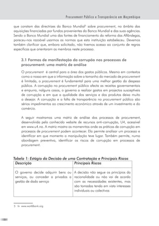 10
Procurement Público e Transparência em Moçambique
que constam das directrizes do Banco Mundial
sobre procurement, no âmbito das
aquisições financiadas por fundos provenientes do Banco Mundial e das suas agências.
Sendo o Banco Mundial uma das fontes de financiamento da reforma das Alfândegas,
pareceu-nos razoável usarmos as normas que esta instituição estabeleceu. Devemos
também clarificar que, embora solicitado, não tivemos acesso ao conjunto de regras
especificas que orientaram os membros neste processo.
3.1 Formas de manifestação da corrupão nos processos de
procurement: uma matriz de análise
O procurement  é central para a área dos gastos públicos. Mesmo em contextos
como o nosso em que a informação sobre o tamanho do mercado de procurement
é limitada, o procurement é fundamental para uma melhor gestão da despesa
pública. A corrupção no procurement público afecta as receitas governamentais
e empurra, nalguns casos, o governo a realizar gastos em projectos susceptíveis
de corrupção e em que a qualidade dos serviços e dos produtos deixa muito
a desejar. A corrupção e a falta de transparência no procurement público são
sérios impedimentos ao crescimento económico através de um investimento e do
comércio.
A seguir mostramos uma matriz de análise dos processos de procurement,
desenvolvida pelo conhecido website de recursos anti-corrupção, U4, acessível
em www.u4.no. A matriz mostra os momenntos onde as práticas de corrupção em
processos de procurement podem acontecer. Ela permite analisar um processo e
identificar em que momento a manipulação teve lugar. Também permite, numa
abordagem preventiva, identificar os riscos de corrupção em processos de
procurement.
Tabela 1: Estágio da Decisão de uma Contratação e Principais Riscos
Descrição Principais Riscos
O governo decide adquirir bens ou
serviços, ou conceder a privados a
gestão de dado serviço
A decisão não segue os princípios da
racionalidade ou não vai de acordo
com as necessidades existentes, mas
são tomadas tendo em vista interesses
individuais ou colectivos
	 In  www.worldbank.org
 