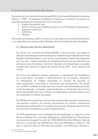 13
O caso dos Scanners de Inspecção Não Intrusiva
De acordo com um memorando enviado pela DGA à Comissão de Relações Económicas
Externas – CREE
, 18 empresas manifestaram interesse em concorrer, mas apenas as
seguintes apresentaram propostas técnicas e financeiras:
•	 Intertek International, Lda
•	 Smiths  Smiths, que entretanto constituíu a Smiths Detection Moçambique
•	 Kudumba Investments
•	 COTECNA
•	 SGS,Lda
Para avaliar as propostas, a DGA constituíu um júri formado por funcionários do Governo
e um especialista em radioactividade (Professor da Universidade Eduardo Mondlane).
4.1 Resumo dos Termos Referência
De acordo com os termos de referência(TOR), o concurso tinha  por objecto a
selecçãoecontrataçãodeumaempresapara,medianteasupervisãodoGovernoda
República de Moçambique, e com recurso a equipamento vulgarmente designado
por “scanners”, realizar operações de visualização electrónica de contentores nos
principais postos fronteiriços e terminais aduaneiras de Moçambique e proceder
a gestão dos mesmos em regime de contrato de tipo BOT – Build, Operate and
Transfer.
Os termos de referência previam igualmente a necessidade de transferência
de conhecimento, formação e desenvolvimento de funcionários aduaneiros
na interpretação de imagens visualizadas no processo de scanning, na
operacionalização, conservação e manutenção dos equipamentos. De acordo
com os TOR, a entidade vencedora do concurso seria responsável pelo suporte dos
custos de aquisição, montagem, operacionalização e manutenção dos scanners,
tendo sido deixado claro que o Governo de Moçambique não teria nenhum custo
de investimento no âmbito do projecto.
Os TOR deixavam patente que os honorários cobrados pela empresa concessionária
não deveriam constituir uma barreira administrativa ao comércio internacional,
devendo estar conformados com a prática internacional, sobretudo regional, tendo
em vista tornar competitivos os portos Moçambicanos.
Os TOR apresentavam como condições de pré-qualificação as seguintes: prova
de que a empresa tem a sua sede, delegação ou representação em Moçambique;
uma garantia irrevogável no valor de 2.500.000,00 Mts (Dois Milhões e Meio de
Meticais ), a qual devia ser estabelecida à favor das Alfândegas e válida por 120
dias a contar da data da submissão da proposta; uma declaração indicando a
	 Com data de Outubro de 2005
 