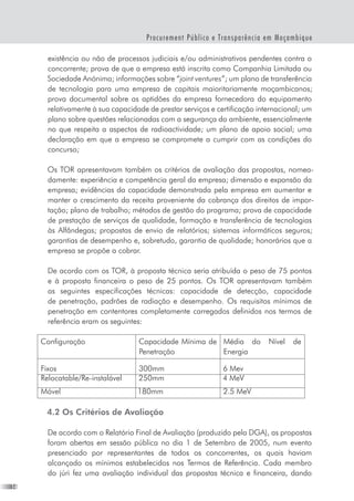 14
Procurement Público e Transparência em Moçambique
existência ou não de processos judiciais e/ou administrativos pendentes contra o
concorrente; prova de que a empresa está inscrita como Companhia Limitada ou
Sociedade Anónima; informações sobre “joint ventures”; um plano de transferência
de tecnologia para uma empresa de capitais maioritariamente moçambicanos;
prova documental sobre as aptidões da empresa fornecedora do equipamento
relativamente à sua capacidade de prestar serviços e certificação internacional; um
plano sobre questões relacionadas com a segurança do ambiente, essencialmente
no que respeita a aspectos de radioactividade; um plano de apoio social; uma
declaração em que a empresa se compromete a cumprir com as condições do
concurso;
Os TOR apresentavam também os critérios de avaliação das propostas, nomea-
damente: experiência e competência geral da empresa; dimensão e expansão da
empresa; evidências da capacidade demonstrada pela empresa em aumentar e
manter o crescimento da receita proveniente da cobrança dos direitos de impor-
tação; plano de trabalho; métodos de gestão do programa; prova de capacidade
de prestação de serviços de qualidade, formação e transferência de tecnologias
às Alfândegas; propostas de envio de relatórios; sistemas informáticos seguros;
garantias de desempenho e, sobretudo, garantia de qualidade; honorários que a
empresa se propõe a cobrar.
De acordo com os TOR, à proposta técnica seria atribuída o peso de 75 pontos
e à proposta financeira o peso de 25 pontos. Os TOR apresentavam também
as seguintes especificações técnicas: capacidade de detecção, capacidade
de penetração, padrões de radiação e desempenho. Os requisitos mínimos de
penetração em contentores completamente carregados definidos nos termos de
referência eram os seguintes:
Configuração Capacidade Mínima de
Penetração
Média do Nível de
Energia
Fixos 300mm 6 Mev
Relocatable/Re-instalável 250mm 4 MeV
Móvel 180mm 2.5 MeV
4.2 Os Critérios de Avaliação
De acordo com o Relatório Final de Avaliação (produzido pela DGA), as propostas
foram abertas em sessão pública no dia 1 de Setembro de 2005, num evento
presenciado por representantes de todos os concorrentes, os quais haviam
alcançado os mínimos estabelecidos nos Termos de Referência. Cada membro
do júri fez uma avaliação individual das propostas técnica e financeira, dando
 