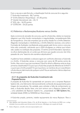 16
Procurement Público e Transparência em Moçambique
Com o recurso a esta fórmula, a classificação final do concurso foi a seguinte:
1º Kudumba Investments - 86,7 pontos
2º Smiths Detection Moçambique – 67,48 pontos
3º Intertek International, Lda – 65,14
4º SGS, Lda – 56,93 pontos
5º COTECNA – 54,52 pontos
4.3 Polémica e Reclamações/Kuduma versus Smiths
Após o anúncio do vencedor do concurso, que foi a Kudumba, relatos na imprensa
alegaram que tinha havido manipulação e irregularidades, nomeadamente falta
de transparência. Uma das empresas que se achou lesada foi a Smiths Detection.
Alegando manipulação e interferências, a Smiths Detection escreveu uma carta à
Comissão de Avaliação manifestando preocupação pela forma como o concurso
tinha sido conduzido, solicitando que a DGA divulgasse os critérios que tinham
sido usados na avaliação das propostas. O extinto jornal Embondeiro reproduziu
na altura declarações de um jurista que afirmava que aquele concurso não tinha
passado de uma “exercício de cosmética adjudicatória”
.
A polémica havia estalado e colocava agora em confronto silencioso a Kudumda
e a Smiths. A Kudumba venceu o concurso com cerca de 20 pontos acima da
Smiths. Mas como é que isso aconteceu? Qual foi afinal a diferença entre as duas
primeiras classificadas? O que é que a Kudumba propôs de diferente da Smiths? E
o que é que a Smiths propôs? O que é que levou os membros do juri a escolherem
a Kudumba em detrimento de qualquer outra? Houve realmente critérios objectivos
de pontuação?
	
	 4.3.1 As propostas da Kudumba Investments Lda
	 PropostaTécnica
A proposta da Kudumba foi apresentada em parceria com a empresa Rapiscan
Systems Ltd, uma fabricante internacionalmente conhecida de equipamentos para
triagem de mercadorias. Na verdade, para colmatar a falta de conhecimento na
área, a Kudumba decidiu fazer uma joint venture com a Rapiscan Systems Ltd
,
, uma subsidiária da Rapiscan Systems Inc., propriedade da OSI Systems Inc.,
entidade listada (OSIS) no NASDAQ em Nova Iorque.  
A Kudumba propôs, portanto, instalar equipamento da marca Rapiscan. Para a
	 Mais detalhes vide Embondeiro Edição nº54, de 28 de Setembro a 4 de Outubro de 2005 com o artigo
intitulado Concurso público para fornecimento de Scanners: Alfândegas sob suspeita de fraude  
	 Sobre a Rapsican, consulte o site www.rapiscansytems.com
 