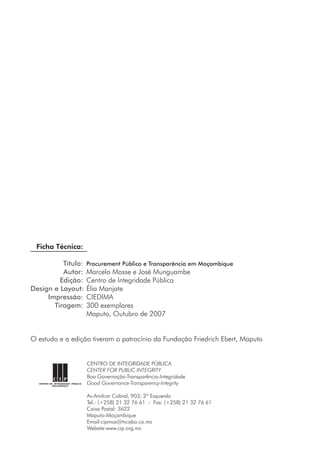 Ficha Técnica:
	 Título:	 Procurement Público e Transparência em Moçambique
	 Autor:	 Marcelo Mosse e José Munguambe
	 Edição:	 Centro de Integridade Pública
	Design e Layout:	Élia Manjate
	 Impressão:	 CIEDIMA
	 Tiragem:	 300 exemplares
	 	 Maputo, Outubro de 2007
O estudo e a edição tiveram o patrocínio da Fundação Friedrich Ebert, Maputo
CENTRO DE INTEGRIDADE PÚBLICA
CENTER FOR PUBLIC INTEGRITY
Boa Governação-Transparência-Integridade
Good Governance-Transparency-Integrity
Av.Amilcar Cabral, 903; 2º Esquerdo
Tel.: (+258) 21 32 76 61  -  Fax: (+258) 21 32 76 61
Caixa Postal: 3622
Maputo-Moçambique
Email:cipmoz@tvcabo.co.mz
Website:www.cip.org.mz
 
