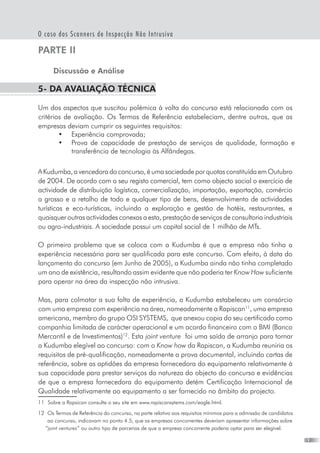 19
O caso dos Scanners de Inspecção Não Intrusiva
PARTE II
Discussão e Análise
5- Da avaliação técnica
Um dos aspectos que suscitou polémica à volta do concurso está relacionada com os
critérios de avaliação. Os Termos de Referência estabeleciam, dentre outros, que as
empresas deviam cumprir os seguintes requisitos:
•	 Experiência comprovada;  
•	 Prova de capacidade de prestação de serviços de qualidade, formação e
transferência de tecnologia às Alfândegas.
AKudumba,avencedoradoconcurso,éumasociedadeporquotasconstituídaemOutubro
de 2004. De acordo com o seu registo comercial, tem como objecto social o exercício de
actividade de distribuição logística, comercialização, importação, exportação, comércio
a grosso e a retalho de todo e qualquer tipo de bens, desenvolvimento de actividades
turísticas e eco-turísticas, incluindo a exploração e gestão de hotéis, restaurantes, e
quaisquer outras actividades conexas a esta, prestação de serviços de consultoria industriais
ou agro-industriais. A sociedade possui um capital social de 1 milhão de MTs.
O primeiro problema que se coloca com a Kudumba é que a empresa não tinha a
experiência necessária para ser qualificada para este concurso. Com efeito, à data do
lançamento do concurso (em Junho de 2005), a Kudumba ainda não tinha completado
um ano de existência, resultando assim evidente que não poderia ter Know How suficiente
para operar na área da inspecção não intrusiva.
Mas, para colmatar a sua falta de experiência, a Kudumba estabeleceu um consórcio
com uma empresa com experiência na área, nomeadamente a Rapiscan11
, uma empresa
americana, membro do grupo OSI SYSTEMS,  que anexou copia do seu certificado como
companhia limitada de carácter operacional e um acordo financeiro com o BMI (Banco
Mercantil e de Investimentos)12
. Esta joint venture  foi uma saída de arranjo para tornar
a Kudumba elegível ao concurso: com o Know how da Rapiscan, a Kudumba reuniria os
requisitos de pré-qualificação, nomeadamente a prova documental, incluindo cartas de
referência, sobre as aptidões da empresa fornecedora do equipamento relativamente à
sua capacidade para prestar serviços da natureza do objecto do concurso e evidências
de que a empresa fornecedora do equipamento detém Certificação Internacional de
Qualidade relativamente ao equipamento a ser fornecido no âmbito do projecto.
11	 Sobre a Rapsican consulte o seu site em www.rapiscansytems.com/eagle.html.
12	 Os Termos de Referência do concurso, na parte relativa aos requisitos mínimos para a admissão de candidatos
ao concurso, indicavam no ponto 4.5, que as empresas concorrentes deveriam apresentar informações sobre
“joint ventures” ou outro tipo de parcerias de que a empresa concorrente poderia optar para ser elegível.
 