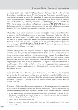 20
Procurement Público e Transparência em Moçambique
Através deste consórcio, foi possível à Kudumba preencher alguns dos items dos Critérios
de Avaliação referidos no ponto 14 dos Termos de Referência, nomeadamente a
experiência da empresa e a prova de capacidade de prestação de serviços de qualidade,
formação e transferência de tecnologias às Alfândegas. Mas, mesmo assim, a parceria
entre a Kudumba e a Rapiscan não parecia uma ligação firme pois, a 12 de Setembro de
2005, dias antes da conclusão da avaliação do concurso, a OSI SYSTEMS, detentora
da Rapiscan, admitia num relatório financeiro trimestral que tinha sofrido grandes perdas
devido à “fraqueza da sua linha de produtos de inspecção de carga 13
”.   
A Kudumba ficava, assim, fragilizada com esta informação. Tendo conseguido resolver
as barreiras de elegibilidade propondo a tecnologia Rapiscan, a Kudumba tinha de
resolver o problema denunciado pela própria Rapiscan relativamente à tecnologia. Por
isso, depois de vencer o concurso, a firma moçambicana apresentou um equipamento
diferente do que tinha proposto. A opção foi um equipamento produzido por uma
firma chinesa, a NUCTECH COMPANY LIMITED14
. A referência do equipamento era
a seguinte: 4 Mev. Mobile x-ray System.
Mas esta alteração era uma flagrante violação às regras que presidem os concursos
públicos. Com efeito, um dos princípios das normas de procurement estabelece que um
concorrente não pode, se ganhar um concurso, fornecer um produto diverso daquele que
propôs no concurso. As direcrizes do Banco Mundial (2004)15
estabelecem que, depois
da abertura da propostas, não é permitido aos concorrentes alterarem a substância ou o
preço das propostas. Não foi isso que aconteceu. As regras de procurement admitem a
possibilidade de determinados contratos poderem ser renegociados depois do processo
de avaliação, mas nunca abrangendo o núcleo central do contrato, tal como é o caso
da proposta técnica.
Numa entrevista com o Director Geral da Kudumba, Kevin Davies, este disse-nos
que a decisão de mudança de equipamento (de Rapiscan para Nuctech) foi feita em
coordenação com a própria ex-Direcção Geral das Alfândegas, não tendo sido, portanto,
uma decisão isolada da Kudumba. Contudo, esta informação não consta do relatório
final do concurso.
O facto de a Kudumba ter fornecido um equipamento diverso do proposto correspondeu
a uma situação de vantagem perante aos demais concorrentes. Este tipo de situações não
podia conferir transparência ao processo e remetia para a suspeita de que a Kudumba
13	 In http://www.osi-systems. com/osinews/osinews.aspx?newsid=1038, consultado em 11 de Julho de 2007.
OSI Systems, Inc. (NASDAQ: SIS - News): Net Loss of $4.0 million for the Fourth Quarter Impacted by:
Weakness in Cargo  Vehicle Inspection Product Line.
14	 Sobre a NUCTECH ver em www.nuctech.com.
15	 Guidelines Procurement Under IBRD Loans And IDA Credits May 2004, Revised October 1, 2006, in www.
worldbank.org
 