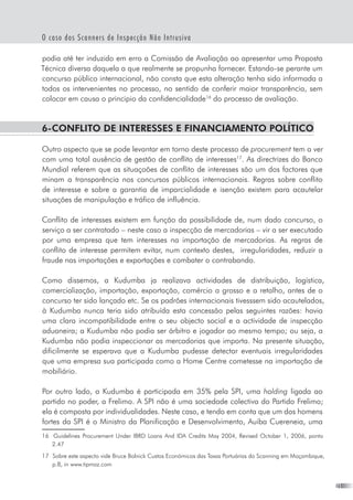 21
O caso dos Scanners de Inspecção Não Intrusiva
podia até ter induzido em erro a Comissão de Avaliação ao apresentar uma Proposta
Técnica diversa daquela a que realmente se propunha fornecer. Estando-se perante um
concurso público internacional, não consta que esta alteração tenha sido informada a
todos os intervenientes no processo, no sentido de conferir maior transparência, sem
colocar em causa o principio da confidencialidade16
do processo de avaliação.
6-Conflito de interesses e financiamento político
Outro aspecto que se pode levantar em torno deste processo de procurement tem a ver
com uma total ausência de gestão de conflito de interesses17
. As directrizes do Banco
Mundial referem que as situaçoões de conflito de interesses são um dos factores que
minam a transparência nos concursos públicos internacionais. Regras sobre conflito
de interesse e sobre a garantia de imparcialidade e isenção existem para acautelar
situações de manipulação e tráfico de influência.
Conflito de interesses existem em função da possibilidade de, num dado concurso, o
serviço a ser contratado – neste caso a inspecção de mercadorias – vir a ser executado
por uma empresa que tem interesses na importação de mercadorias. As regras de
conflito de interesse permitem evitar, num contexto destes,  irregularidades, reduzir a
fraude nas importações e exportações e combater o contrabando.
Como dissemos, a Kudumba ja realizava actividades de distribuição, logística,
comercialização, importação, exportação, comércio a grosso e a retalho, antes de o
concurso ter sido lançado etc. Se os padrões internacionais tivesssem sido acautelados,
à Kudumba nunca teria sido atribuída esta concessão pelas seguintes razões: havia
uma clara incompatibilidade entre o seu objecto social e a actividade de inspecção
aduaneira; a Kudumba não podia ser árbitro e jogador ao mesmo tempo; ou seja, a
Kudumba não podia inspeccionar as mercadorias que importa. Na presente situação,
dificilmente se esperava que a Kudumba pudesse detectar eventuais irregularidades
que uma empresa sua participada como a Home Centre cometesse na importação de
mobiliário.
Por outro lado, a Kudumba é participada em 35% pela SPI, uma holding ligada ao
partido no poder, a Frelimo. A SPI não é uma sociedade colectiva do Partido Frelimo;
ela é composta por individualidades. Neste caso, e tendo em conta que um dos homens
fortes da SPI é o Ministro da Planificação e Desenvolvimento, Auiba Cuereneia, uma
16	 Guidelines Procurement Under IBRD Loans And IDA Credits May 2004, Revised October 1, 2006, ponto
2.47
17	 Sobre este aspecto vide Bruce Bolnick Custos Económicos das Taxas Portuárias do Scanning em Moçambique,
p.8, in www.tipmoz.com
 