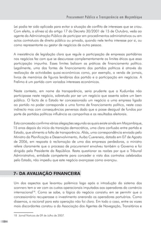 22
Procurement Público e Transparência em Moçambique
Lei podia ter sido aplicada para evitar a situação de conflito de interesses que se criou.
Com efeito, a alínea a) do artigo 17 do Decreto 30/2001 de 15 de Outubro, veda ao
agente da Administração Pública de participar em procedimentos administrativos ou em
actos contratuais de direito público ou privado, quando nele tenha interesse por si, ou
como representante ou gestor de negócios de outra pessoa.
A inexistência de legislação clara que regule a participação de empresas partidárias
nos negócios fez com que se descurasse complementamente os limites éticos que essa
participação impunha. Esses limites balizam as práticas de financiamento político.
Legalmente, uma das fontes de financiamento dos partidos políticos é através da
realização de actividades quasi-económicas como, por exemplo, a venda de jornais,
livros de memórias de figuras lendárias dos partido e a participação em negócios. A
Frelimo é um partido com variados interesses económicos.
Neste contexto, em nome da transparência, seria prudente que a Kudumba não
participasse neste negócio, sobretudo por ser um negócio que assenta sobre um bem
público. O facto de o Estado ter concessionado um negócio a uma empresa ligada
ao partido no poder corresponde a uma forma de financiamento político, neste caso
indirecto mas com consequências perversas dado que a posse desigual de fundos por
parte de partidos políticos influência as campanhas e os resultados eleitorais.
Esta concessão confirma várias alegações segundo as quais existe ainda em Moçambique,
15 anos depois do início da transição democrática, uma clara confusão entre partido e
Estado, que alimenta a falta de transparência. Aliás, uma correspondência enviada pelo
Ministro da Planificação e Desenvolvimento, Auiba Cuereneia, datada em 07 de Agosto
de 2006, em resposta à reclamação de uma das empresas perdedoras, o ministro
refere claramente que o processo de procurement envolveu também o Governo e foi
dirigido pelo Presidente da República. Resta questionar as razões por que o Tribunal
Administrativo, entidade competente para conceder o visto dos contratos celebrados
pelo Estado, não impediu que este negócio avançasse como avançou.
7- Da avaliação financeira
Um dos aspectos que levantou polémica logo após a introdução do sistema dos
scanners tem a ver com os custos operacionais imputados aos operadores do comércio
internacional18
. Como se sabe, a lógica do negócio consistiu em se permitir que o
concessionário recuperasse o investimento onerando os operadores portuários. Como
dissemos, o racional para esta operação não foi claro. Em todo o caso, entre as vozes
mais discordantes constou a da Associação dos Agentes de Navegação, Transitários e
18	 Jornal Noticais de 09 de Julho de 2007.
 