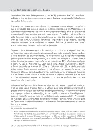 23
O caso dos Scanners de Inspecção Não Intrusiva
Operadores Portuários de Moçambique (ASANTROP), que através da CTA19
, manifestou
publicamente o seu descontentamento por causa das taxas cobradas pela Kudumba nas
operações de inspecção.
A questão que interessa ao nosso relatório não é necessariamente o impacto económico
que a introdução dos scanners trouxe no comércio internacional em Moçambique; a
questão que nos interessa é a de saber se a opção pela concessão (BOT) e o processo de
concessão estão hoje a moldar esse impacto económico. Com efeito, as taxas cobradas
pela Kudumba estão a gerar descontentamento no seio dos operadores portuários,
entre os quais o MPDC20
, agentes transitários e importadores e exportadores, havendo
até quem pense que as taxas cobradas no processo de inspecção não intrusiva poderá
empurrar os operadores para outros portos da região.
Seja como for, e tendo em conta a documentação do concurso, a proposta financeira
da Kudumba, no que diz respeito à taxa cobrada por cada inspecção (que é também
a fonte de retorno do seu investimento), era mais onerosa que a proposta apresentada
pela empresa que ficou em segundo lugar, a Smiths. Por exemplo, e como as tabelas
acima demonstram, para a importação de um contentor de 40’’, a Smiths propunha-se
a cobrar 92 UDS e a Kudumba 100 USD; e para a importação de um contentor de 20’’,
a Smiths propunha-se a cobrar 67 USD e a  Kudumba 100 USD. A tabela publicada
acima mostra detalhadamente a diferença dos números. A comparação mostra que
havia uma diferença considerável em termos financeiros entre a proposta da Kudumba
e a da Smiths. Neste sentido, e tendo em conta o impacto financeiro que as taxas
a cobrar acarretavam, não se percebe como o processo de avaliação descurou este
aspecto de vital importância.
A despeito de a Comissão de Avaliação ter adoptado pelo critério conjugado de avaliação  
(75% de peso para a Proposta Técnica e 25% de peso para a Proposta Financeira), é
preciso ter em conta que, pela natureza dos serviços em causa, o factor financeiro (neste
caso o preço a cobrar aos utentes) jogava um papel fundamental, sobretudo porque o
custo da inspecção corre por conta do utente (importador ou exportador)21
.  A Comissão
de Avaliação poderia ter optado pela Melhor Proposta Técnica Menos Onerosa para
os Operadores, protegendo deste modo os interesses dos agentes económicos. Não foi
isso que aconteceu.
19	 In Media fax, 10 de Julho de 2006
20	 A Maputo Port Development Company é um consórcio formado pela The Mersey Docks and Harbour Company
(Reino Unido), Skanska ID (Suécia), Liscont (Portugal) e Grindrod (África do Sul), os quais detém em conjunto
51% do capital de empresa. O Estado moçambicano e os CFM são também accionistas do MPDC. Esta
companhia enviou uma cartra ao Vice-Ministo das Finaças em 15 de Setembro de 2006 manifestando a sua
preocupaçào em trono do asusnto.
21	 Cfr. Artigo 5 do Decreto 10/2006 de 05 de Abril de introduz o Sistema de Inspecção Não Intrusiva.
 