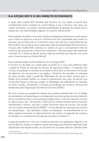 24
Procurement Público e Transparência em Moçambique
8-A opção BOT e o seu impacto económico
A opção pelo modelo BOT decidida pelo Governo foi uma opção correcta? Que
considerandos foram tomados em conta? Porque é que o Governo não optou por
investir, ele próprio, no projecto, abrindo possibilidades de geração de receitas para o
Estado sem criar externalidades negativas no comério internacional?
Estas questões não estão muito claras. Na documentação que obtivemos, consta apenas
que a razão da opção foi a de que o Governo não tinha capacidade para investir no
processo, que se tratava de um investimento caro e que não havia capacidade técnica.
Mas também não se sabe se foram exploradas todas as possibilidades de financiamento.
A opçao pelo modelo BOT implicava um cenário em que o concessionário tinha de
cobrar ao serviços para ter o retorno do investimento. Terá essa opção sido totalmente
inocente? Ou o Governo decidiu porque sabia de antemão que essa era uma porta
para o financiamento ao Partido Frelimo?
Duas questões podem ser levantadas em torno da lógica BOT.
A primeira é a de saber se a opção pela concessão foi a mais justa sobretudo dado
o papel do Estado na provisão de serviços de segurança pública. A inspecção não
intrusiva, enquadrada no contexto no combate ao terrorrismo, é claramente uma função
de soberania. Ao concessionar a sua gestão, o Governo não acautelou os interesses
do sector privado, dado o papel das Alfândegas de não só cobrar receitas para o
Estado como também facilitar um comércio internacional mais justo. Ao permitir que
a Kudumba fixasse as taxas que propôs, as Alfândegas não defenderam os interesses
do sector privado, subvertendo o princípio da facilitação do comércio internacional
estabecedio pela Organização Mundial do Comércio (OMC).
Por outro, coloca-se a questão do impacto que as taxas cobradas está a ter na tráfego
de mercadorias via Moçambique e o consequente risco de os portos nacionais deixarem
de ser competitivos face a outros portos da região onde o custo da inspecção intrusiva
é, nalguns casos, zero.  Por exemplo, a África do Sul, embora também tenha introduzido
recentemente o sistema, não está a cobrar nenhumas taxas de scanning. De acordo
com um estudo recente de Bolnick (2007), “o custo elevado da inspecção não intrusiva
em Moçambique – são aplicados a todos os embarques– irá provavelmente ter um
efeito negativo acentuado no desenvolvimento dos portos, na expansão do comércio
em trânsito e no investimento ao longo dos principais corredores”.22
A segunda questão tem a ver com a cobrança das taxas aos operadores. Segundo o es-
tudo de Bolnick, citando um relatório recente sobre Segurança Marítima elaborado pelas
Organização das Nações Unidas, em 20 portos de 16 países onde são cobradas taxas
22	 Ver Bruce Bolnick (2007). Custos Económicos das Taxas Portuárias do Scanning em Moçambique, p.8.
 