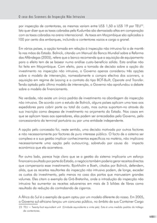 25
O caso dos Scanners de Inspecção Não Intrusiva
por inspecção de contentores, as mesmas variam entre US$ 1,50 a US$ 19 por TEU23
.  
Isto quer dizer que as taxas cobradas pela Kudumba são demasiado altas em comparação
com as taxas cobradas na arena internacional.  As taxas em Moçambique são aplicadas a
100 por cento dos embarques, incluindo a contentores vazios e carga a granel.
Em vários países, a opção tomada em relação à inspecção não intrusiva foi a de mantê-
la nas mãos do Estado. Bolnick, citando um Manual do Banco Mundial sobre a Reforma
das Alfândegas (2005), refere que o banco recomenda que a aquisição de equipamento
para o efeito tem de se basear numa análise custo-benefício sólida. Esta análise não
foi feita em Moçambique. Com efeito, para a tomada de decisão sobre a opção do
investimento na inspecção não intrusiva, o Governo apenas considerou três opções
sobre o modelo de intervenção, nomeadamente a compra efectiva dos scanners, a
aquisição em regime de Leasing e o contrato do tipo BOT-Built, Operate and Transfer.
Tendo optado pelo último modelo de intervenção, o Governo não aprofundou o debate
sobre o modelo de financiamento.
Na verdade, não existe um único padrão de investimento na abordagem da inspecção
não intrusiva. De acordo com o estudo de Bolnick, alguns países aplicam uma taxa aos
expedidores para cobrir parte ou total do custo, mas outros suportam-no através da
sua inscrição como despesa de investimento no orçamento do Estado. Nos casos em
que se aplicam taxas aos operadores, elas podem ser arrecadadas pelo Governo, pelo
concessionário da terminal portuária ou por uma entidade independente.
A opção pelo concessão foi, neste sentido, uma decisão motivada por outros factores
e não necessariamente por factores de puro interesse público. O facto de o sistema ser
complexo e a sua gestão implicar conhecimentos específicos na matéria, não implicava
necessariamente uma opção pelo outsourcing, sobretudo por causa do   impacto
económico que ela acarretava.
Por outro lado, parece hoje claro que se a gestão do sistema implicaria um esforço
financeiroavultadoporpartedoEstado,onegóciotambémpoderiagerarreceitasdirectas
que compensaria esse investimento. Bjorkholm e Boeh, citados por Bolnick, defendem,
aliás, que as receitas resultantes da inspecção não intrusiva podem, de longe, exceder
os custos do investimento, pelo menos no caso dos portos que manuseiam grandes
volumes. Eles citam o exemplo da Grã-Bretanha, onde a introdução da inspecção não
intrusiva fez aumentar as receitas aduaneiras em mais de 5 biliões de libras como
resultado da redução do contrabando de cigarros.
A África do Sul é o exemplo de quem optou por um modelo diferente do nosso. Em 2005,
o Governo sul-africano lançou um concurso público, no âmbito da sua Container Cargo
23	 TEU = Twenty-foot equivalent unit  (Unidade equivalente a vinte pés). Esta é uma medida padrão do tráfego
de contentores.
 