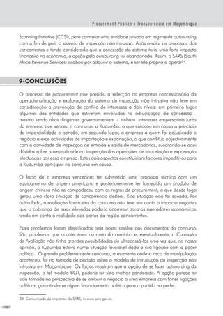 26
Procurement Público e Transparência em Moçambique
Scanning Initiative (CCSI), para contratar uma entidade privada em regime de outsourcing
com o fim de gerir o sistema de inspecção não intrusiva. Após avaliar as propostas dos
concorrentes e tendo considerado que a concessão do sistema teria uma forte impacto
financeiro na economia, a opção pelo outsourcing foi abandonada. Assim, a SARS (South
Africa Revenue Services) acabou por adquirir o sistema, e ser ela própria a operar24
.
9-Conclusões
O processo de procurement que presidiu a selecção da empresa concessionária da
operacionalização e exploração do sistema de inspecção não intrusiva não teve em
consideração a prevenção de conflito de interesses a dois níveis: em primeiro lugar,
algumas das entidades que estiveram envolvidas na adjudicação da concessão –
mesmo sendo altos dirigentes governamentais  -  tinham  interesses empresariais junto
da empresa que venceu o concurso, a Kudumba, o que colocou em causa o princípio
da imparcialidade e isenção; em segundo lugar, a empresa a quem foi adjudicado o
negócio exerce actividades de importação e exportação, o que conflitua objectivamente
com a actividade de inspecção de entrada e saída de mercadorias, suscitando-se aqui
dúvidas sobre a neutralidade na inspecção das operações de importação e exportação
efectuadas por essa empresa. Estes dois aspectos constituiriam factores impeditivos para
a Kudumba participar no concurso em causa.
O facto de a empresa vencedora ter submetido uma proposta técnica com um
equipamento de origem americana e posterioremente ter fornecido um produto de
origem chinesa não se compadeceu com as regras de procurement, o que desde logo
gerou uma clara situação de concorrência desleal. Esta situação não foi sanada. Por
outro lado, a avaliação financeira do concurso não teve em conta o impacto negativo
que a cobrança de taxas elevadas poderia acarretar para os operadores económicos,
tendo em conta a realidade dos portos da região concorrentes.  
Estes problemas foram identificados pela nossa análise aos documentos do concurso.
São problemas que aconteceram no meio do caminho e, eventualmente, a Comissão
de Avaliação não tinha grandes possibilidades de ultrapassá-los uma vez que, na nossa
opinião, a Kudumba estava numa situação favorável dada a sua ligação com o poder
político.  O grande problema deste concurso, o momento onde o risco de manipulação
aconteceu, foi na tomada de decisão sobre o modelo de intrudução da inspecção não
intrusiva em Moçambique. Os factos mostram que a opção de se fazer outsourcing da
inspecção, o tal modelo BOT, poderia ter sido melhor ponderada. A opção parece ter
sido tomada na perspectiva de se atribuir o negócio a uma empresa com fortes ligações
políticas, garantindo-se algum financiamento político para o partido no poder.
24	 Comunicado de imprensa do SARS, in www.sars.gov.za.
 