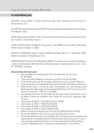 27
O caso dos Scanners de Inspecção Não Intrusiva
10-Referências
BOLNICK, Bruce (2007): Custos Económicos das Taxas Portuárias do Scanning em
Moçambique, p.8.
SCANTEAM, Analysts and Advisers (2004): Public Management Assessment, Mozambique,
Final Report .Oslo.
KPMG Mozambique (2004): Public Financial Administration Procurement Review for the
year ended 31 December, Maputo.
WORLD BANK (2004): Guidelines Procurement under IBRD Loans and IDA Credits May
2004, Revised October 1, 2006
MAPUTO CORRIDOR Logistic Initiative (2006) Newsflash 289 of 17 November 2006
Media Coverage on Mozambique Scan
ORGANIZAÇÃO Mundial das Alfândegas (2003): Directrizes para os membros Relativas
a sobre Considerações Administrativas sobre Aquisições e Operação de Scanners . Doc.
Nº TF0022E1, Bruxelas.
Documentos do Concurso
•	 Acta  da Abertura das Propostas Técnicas referentes ao Concurso,
01.09.2005
•	 Carta da Smiths Dettection International à DGA, de 05.09.2005
•	 Carta do Ministério de Planificação e Desenvolvimento à Smiths Detection
•	 Carta Kudumba ao Gabinete de Estudos do Ministério de Plano e Finanças
•	 Memorando sobre o Concurso para Contratação de uma Empresa para
Realização de Operações de Visualização Electrónica de Contentores com
Recurso a Scanners - CREE (14.10.2005)
•	 Memorando Adicional do Ministério da Finanças sobre Contenda em Torno
da Base e Níveis de Incidência das Tarifas do Serviço de Inspecção Não
Intrusiva
•	 Informação da DGA nº 016/DGA/GD-CI-OP/05
•	 Informação da DGA nº 002/DGA/GD/05
•	 Informação da DGA nº 009/DGA/GD/05
•	 Informação da DGA nº 036/CAS/DGA/05
•	 Relatório Final da Avaliação do Concurso (016DGA/GD-CI-OP/05)
•	 Termos de referência do concurso para aquisição dos scannres
•	 Termos de referência para a contratação duma empresa para a realização de
operações de visualização electrónica de contentores com recurso a “scanners”,
nos principais postos fronteiriços e terminais aduaneiras de Moçambique
•	 Contrato celebrado entre o Governo de Moçambique e a Kudumba
 