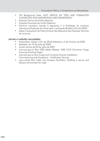 28
Procurement Público e Transparência em Moçambique
•	 TFA Background Note: GATT ARTICLE VIII “FEES AND FORMALITIES
CONNECTED WITH IMPORTATION AND EXPORTATION”
•	 Proposta Técnica da Smiths Detection
•	 Proposta Financeira da Smiths Detection
•	 Estrutura normativa visando à segurança e à facilitação do comércio
internacionalTradução ão oficial para o português Brasília (Julho de 2005)
•	 Mapa Comparativo do Preenchimento dos Requisitos das Propostas Técnicas
do concurso
Jornais e websites consultados
•	 Embondeiro, Edição nº54, de 28 de Setembro a 4 de Outubro de 2005
•	 Mediafax, de 10 de Julho de 2006
•	 Jornal noticias de 09 de Julho de 2007
•	 www.sars.gov.za Para SARS Media Release: SARS CCSI (Container Cargo
Scanning Initiative) Project
•	 www.sars.gov.za Para Cargo and Container Scanner Installation,
Commissioning and Acceptance:  Certification Services
•	 www.unctad Para Trade and transport facilitation: Building a secure and
efficient environment for trade
 