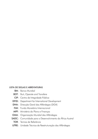 LISTA DE SIGLAS E ABREVIATURAS
	 BM:	 Banco Mundial
	 BOT:	 Buit, Operate and Transfere
	 CIP:	 Centro de Integridade Pública
	 DFID:	 Department for International Development
	 DNA:	 Direcção Geral das Alfândegas (DGA)
	 FMI:	 Fundo Monetário Internacional
	 MPF:	 Ministério do Plano e Finanças
	 OMA:	 Organização Mundial das Alfândegas
	 SADC:	 Comunidade para o Desenvolvimento da África Austral
	 TOR:	 Termos de Referência
	 UTRE:	 Unidade Técnica de Reestruturação das Alfândegas
 