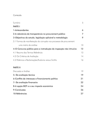 Conteúdo
Sumário 5
PARTE I
1-Antecendentes 6
2-A relevância da transparência no procurement público 7
3-Objectivos do estudo, legislação aplicável e metodologia 9
3.1 Formas de manifestação da corrupão nos processos de procurement:
	 uma matriz de análise 10
4-O Concurso público para a instrodução da inspecção não intrusiva 12
4.1 Resumo dos Termos Referência 13
4.2 Os Critérios de Avaliação 14
4.3 Polémica e Reclamações/Kuduma versus Smiths 16
PARTE II
Discussão e Análise  19
5- Da avaliação técnica 19
6-Conflito de interesses e financiamento político 21
7- Da avaliação financeira 22
8-A opção BOT e o seu impacto económico 24
9-Conclusões 26
10-Referências 27
 