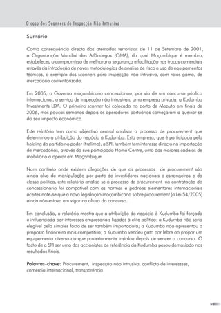 O caso dos Scanners de Inspecção Não Intrusiva
Sumário
Como consequência directa dos atentados terroristas de 11 de Setembro de 2001,  
a Organização Mundial das Alfândegas (OMA), da qual Moçambique é membro,
estabeleceu o compromisso de melhorar a segurança e facilitação nas trocas comerciais
através da introdução de novas metodologias de análise de risco e uso de equipamentos
técnicos, a exemplo dos scanners para inspecção não intrusiva, com raios gama, de
mercadoria contentorizada.
Em 2005, o Governo moçambicano concessionou, por via de um concurso público
internacional, o serviço de inspecção não intrusiva a uma empresa privada, a Kudumba
Investments LDA. O primeiro scanner foi colocado no porto de Maputo em finais de
2006, mas poucas semanas depois os operadores portuários começaram a queixar-se
do seu impacto económico.
Este relatório tem como objectivo central analisar o processo de procurement que
determinou a atribuição do negócio à Kudumba. Esta empresa, que é participada pela
holding do partido no poder (Frelimo), a SPI, também tem interesse directo na importação
de mercadorias, através da sua participada Home Centre, uma das maiores cadeias de
mobiliário a operar em Moçambique.
Num contexto onde existem alegações de que os processos   de procurement são
ainda alvo de manipulação por parte de investidores nacionais e estrangeiros e da
classe política, este relatório analisa se o processo de procurement na contratação do
concessionário foi compatível com as normas e padrões elementares internacionais
aceites note-se que a nova legislação moçambicana sobre procurement (a Lei 54/2005)
ainda não estava em vigor na altura do concurso.
Em conclusão, o relatório mostra que a atribuição do negócio à Kudumba foi forçada
e influenciada por interesses empresariais ligados à elite política: a Kudumba não seria
elegível pelo simples facto de ser também importadora; a Kudumba não apresentou a
proposta financeira mais competitiva; a Kudumba vendeu gato por lebre ao propor um
equipamento diverso do que posteriormente instalou depois de vencer o concurso. O
facto de a SPI ser uma das accionistas de referência da Kudumba pesou demasiado nos
resultados finais.
Palavras-chave: Procurement,  inspecção não intrusiva, conflicto de interessses,
comércio internacional, transparência
 