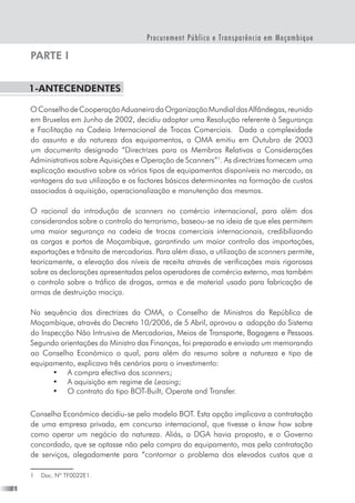 Procurement Público e Transparência em Moçambique
PARTE I
1-Antecendentes
OConselhodeCooperaçãoAduaneiradaOrganizaçãoMundialdasAlfândegas,reunido
em Bruxelas em Junho de 2002, decidiu adoptar uma Resolução referente à Segurança
e Facilitação na Cadeia Internacional de Trocas Comerciais.  Dada a complexidade
do assunto e da natureza dos equipamentos, a OMA emitiu em Outubro de 2003
um documento designado “Directrizes para os Membros Relativas a Considerações
Administrativas sobre Aquisições e Operação de Scanners”
. As directrizes fornecem uma
explicação exaustiva sobre os vários tipos de equipamentos disponíveis no mercado, as
vantagens da sua utilização e os factores básicos determinantes na formação de custos
associados à aquisição, operacionalização e manutenção dos mesmos.
O racional da introdução de scanners no comércio internacional, para além dos
considerandos sobre o controlo do terrorismo, baseou-se na ideia de que eles permitem
uma maior segurança na cadeia de trocas comerciais internacionais, credibilizando
as cargas e portos de Moçambique, garantindo um maior controlo das importações,
exportações e trânsito de mercadorias. Para além disso, a utilização de scanners permite,
teoricamente, a elevação dos níveis de receita através de verificações mais rigorosas
sobre as declarações apresentadas pelos operadores de comércio externo, mas também
o controlo sobre o tráfico de drogas, armas e de material usado para fabricação de
armas de destruição maciça.
Na sequência das directrizes da OMA, o Conselho de Ministros da República de
Moçambique, através do Decreto 10/2006, de 5 Abril, aprovou a  adopção do Sistema
do Inspecção Não Intrusiva de Mercadorias, Meios de Transporte, Bagagens e Pessoas.
Segundo orientações do Ministro das Finanças, foi preparado e enviado um memorando
ao Conselho Económico o qual, para além do resumo sobre a natureza e tipo de
equipamento, explicava três cenários para o investimento:
•	 A compra efectiva dos scanners;
•	 A aquisição em regime de Leasing;
•	 O contrato do tipo BOT-Built, Operate and Transfer.
Conselho Económico decidiu-se pelo modelo BOT. Esta opção implicava a contratação
de uma empresa privada, em concurso internacional, que tivesse o know how sobre
como operar um negócio da natureza. Aliás, a DGA havia proposto, e o Governo
concordado, que se optasse não pela compra do equipamento, mas pela contratação
de serviços, alegadamente para “contornar o problema dos elevados custos que a
	 Doc. Nº TF0022E1.
 