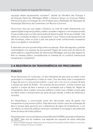 O caso dos Scanners de Inspecção Não Intrusiva
aquisição desses equipamentos acarretam”. Através do Ministério das Finanças e
da Direcção Geral das Alfândegas (DGA), o Governo lançou um Concurso Público
Internacional para Contratação de uma Empresa para a Realização de Operações de
Visualização Electrónica de Contentores com Recurso a Scanners.
Nunca ficou claro por que razões o Governo, ao invés de investir directamente num
aspecto ligado à segurança pública, preferiu conceder o negócio a uma empresa privada.
O que se sabe é que num dos memorandos do Governo pode  ler-se que o Estado “não
estava em condições de adquirir o equipamento” e que “tratava-se de equipamento de
alta tecnologia, sobre os quais o país não possuía ainda conhecimentos necessários
para a sua gestão e manutenção”.
É sobre este concurso que este artigo centra sua atenção. Terão sido seguidos o padrões
recomendáveis num processo de procurement? Depois de muitos anos de reforma do
sector público e, especificamente, de reforma das Alfãndegas, será que este negócio foi
feito no interesse público, nomeadamente no interesse de um comércio internacional  
transparente e competitivo?
2-A relevância da transparência no procurement 
público
Numa democracia em construção, um dos indicadores de peso para se avaliar a boa
governação é a transparência a todos os níveis. Uma das áreas onde a transparência
é regra de ouro é o procurement publico, o qual  tem a ver com as compras de bens
e serviços por parte do Estado.  Um processo de procurement  envolve arranjos que
regulam a compra de bens e serviços e as concessões que o Estado faz. Regras de
transparência claras impõem concursos públicos e evitam que o Estado compre gato
por lebre; evitam o favorecimento por parte de quem decide, o tráfico de influências e
as burlas.  
Em Moçambique, a comunicação social tem denunciado casos de gestão não
transparente no procurement público. Estas denúncias incluem casos de contratação de
bens e serviços pelos governos sem a observância de regras de transparência; a crer
nos relatos, os concursos públicos continuam vulneráveis à corrupção e são potenciais
fontes de abuso de fundos públicos.
Moçambiquetemumanovaleideprocurement(Decreto54/2005),aprovadaemDezembro
de 2005
. Mas uma lei moderna, que responde aos requisitos de várias instituições
	 Decreto 54/2005 designado “Regulamento de Contratação de Empreitada de Obras Públicas, Fornecimento
de Bens e Prestação de Serviços ao Estado”.
 