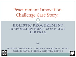 HOLISTIC PROCUREMENT
REFORM IN POST-CONFLICT
LIBERIA
BY
WINTER CHINAMALE – PROCUREMENT SPECIALIST
WORLD BANK, LIBERIA COUNTRY OFFICE
Procurement Innovation
Challenge Case Story:
 