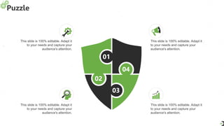 Puzzle
29
01
04
03
02
This slide is 100% editable. Adapt it
to your needs and capture your
audience's attention.
This slide is 100% editable. Adapt it
to your needs and capture your
audience's attention.
This slide is 100% editable. Adapt it
to your needs and capture your
audience's attention.
This slide is 100% editable. Adapt it
to your needs and capture your
audience's attention.
 