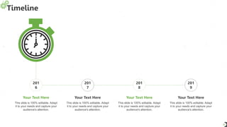 Timeline
31
201
6
201
7
201
8
201
9
This slide is 100% editable. Adapt
it to your needs and capture your
audience's attention.
Your Text Here
This slide is 100% editable. Adapt
it to your needs and capture your
audience's attention.
Your Text Here
This slide is 100% editable. Adapt
it to your needs and capture your
audience's attention.
Your Text Here
This slide is 100% editable. Adapt
it to your needs and capture your
audience's attention.
Your Text Here
 