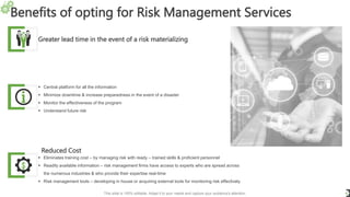 Benefits of opting for Risk Management Services
6
Greater lead time in the event of a risk materializing
 Central platform for all the information
 Minimize downtime & increase preparedness in the event of a disaster
 Monitor the effectiveness of the program
 Understand future risk
Reduced Cost
 Eliminates training cost – by managing risk with ready – trained skills & proficient personnel
 Readily available information – risk management firms have access to experts who are spread across
the numerous industries & who provide their expertise real-time
 Risk management tools – developing in house or acquiring external tools for monitoring risk effectively
This slide is 100% editable. Adapt it to your needs and capture your audience's attention.
 
