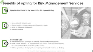 Benefits of opting for Risk Management Services
6
Greater lead time in the event of a risk materializing
▪ Central platform for all the information
▪ Minimize downtime & increase preparedness in the event of a disaster
▪ Monitor the effectiveness of the program
▪ Understand future risk
Reduced Cost
▪ Eliminates training cost – by managing risk with ready – trained skills & proficient personnel
▪ Readily available information – risk management firms have access to experts who are spread across
the numerous industries & who provide their expertise real-time
▪ Risk management tools – developing in house or acquiring external tools for monitoring risk effectively
This slide is 100% editable. Adapt it to your needs and capture your audience's attention.
 