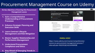 Procurement Management Course on Udemy
Six key objectives of learning this Procurement
Management course
1. Gain a Comprehensive
Understanding of Procurement
Processes
2. Enhance Strategic Planning and
Execution Skills
3. Learn Contract Lifecycle
Management and Risk Mitigation
4. Master Supplier Relationship and
Performance Management
5. Understand Procurement
Compliance and Ethics
6. Stay Ahead of Emerging Trends in
https://www.udemy.com/course/comprehensive-
course-on-procurement-management-process/?
referralCode=90029C6ECA3C4A9B9E8E
ENROLL NOW!
 