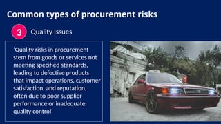 Common types of procurement risks
3 Quality Issues
‘Quality risks in procurement
stem from goods or services not
meeting specified standards,
leading to defective products
that impact operations, customer
satisfaction, and reputation,
often due to poor supplier
performance or inadequate
quality control’
 