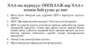 ХАА-ны журмууд: ОНОХААЖ-аар ХАА-г
зохион байгуулах үе шат
1. Иргэд бүлэг байгуулж сум, дүүргийн ЗДТГ-т бүртгүүлэх хүсэлтээ
гаргана.
2. ЗДТГ “Иргэдийн бүлгийн жагсаалт” бэлтгэж нээлттэй зарлана.
3. ЗДТГ нь гурав ба түүнээс дээш бүлэгт урилгыг албан бичгээр, цахим
шуудангаар хүргүүлнэ. /Санал авах урилга хүлээн аваагүй боловч
тухайн ажлыг гүйцэтгэх чадвартай бүлэг оролцох оролцох хүсэлтээ
бичгээр гаргасан тохиолдолд түүнийг тендер шалгаруулалтад
оролцуулна/.
4. Ажлын 5-аас доошгүй хоног хүлээнэ
5. Ирсэн саналуудыг харьцуулалтын аргаар үнэлнэ.
 