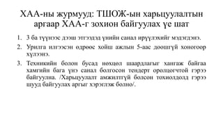 ХАА-ны журмууд: ТШОЖ-ын харьцуулалтын
аргаар ХАА-г зохион байгуулах үе шат
1. 3 ба түүнээс дээш этгээдэд үнийн санал ирүүлэхийг мэдэгдэнэ.
2. Урилга илгээсэн өдрөөс хойш ажлын 5-аас доошгүй хоногоор
хүлээнэ.
3. Техникийн болон бусад нөхцөл шаардлагыг хангаж байгаа
хамгийн бага үнэ санал болгосон тендерт оролцогчтой гэрээ
байгуулна. /Харьцуулалт амжилтгүй болсон тохиолдолд гэрээ
шууд байгуулах аргыг хэрэглэж болно/.
 