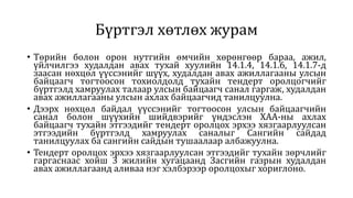 Бүртгэл хөтлөх журам
• Төрийн болон орон нутгийн өмчийн хөрөнгөөр бараа, ажил,
үйлчилгээ худалдан авах тухай хуулийн 14.1.4, 14.1.6, 14.1.7-д
заасан нөхцөл үүссэнийг шүүх, худалдан авах ажиллагааны улсын
байцаагч тогтоосон тохиолдолд тухайн тендерт оролцогчийг
бүртгэлд хамруулах талаар улсын байцаагч санал гаргаж, худалдан
авах ажиллагааны улсын ахлах байцаагчид танилцуулна.
• Дээрх нөхцөл байдал үүссэнийг тогтоосон улсын байцаагчийн
санал болон шүүхийн шийдвэрийг үндэслэн ХАА-ны ахлах
байцаагч тухайн этгээдийг тендерт оролцох эрхээ хязгаарлуулсан
этгээдийн бүртгэлд хамруулах саналыг Сангийн сайдад
танилцуулах ба сангийн сайдын тушаалаар албажуулна.
• Тендерт оролцох эрхээ хязгаарлуулсан этгээдийг тухайн зөрчлийг
гаргаснаас хойш 3 жилийн хугацаанд Засгийн газрын худалдан
авах ажиллагаанд аливаа нэг хэлбэрээр оролцохыг хориглоно.
 