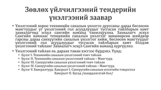 Зөвлөх үйлчилгээний тендерийн
үнэлгээний заавар
• Үнэлгээний хороо техникийн саналын үнэлгээ дууссаны дараа бөглөсөн
маягтуудыг уг үнэлгээний гол асуудлуудыг тусгасан тайлбарын хамт
захиалагчид эсхүл сангийн яаманд танилцуулна. Захиалагч эсхүл
Сангийн яамнаас техникийн саналын үнэлгээг зөвшөөрсөн шийдвэр
гарсны дараа санхүүгийн саналын үнэлгээг хийж, бөглөсөн маягтуудыг
үнэлгээний гол асуудлуудыг тусгасан тайлбарын хамт бэлдэж
үнэлгээний тайланг Захиалагч эсхүл Сангийн яаманд хүргүүлнэ.
• Үнэлгээний тайлан нь дараах таван хэсгээс бүрдэнэ. Үүнд:
• Бүлэг I. Техникийн саналын үнэлгээний товч тайлан
• Бүлэг II. Техникийн саналын үнэлгээний тайлан – Маягтууд
• Бүлэг III. Санхүүгийн саналын үнэлгээний товч тайлан
• Бүлэг IV. Санхүүгийн саналын үнэлгээний тайлан – Маягтууд
• Бүлэг V. Хавсралтууд: Хавсралт I. Санхүүгийн саналын нээлтийн тэмдэглэл
Хавсралт II. Бусад /шаардлагатай бол/
 