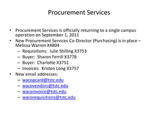 Procurement Services Procurement Services is officially returning to a single campus operation on September 1, 2011 New Procurement Services Co-Director (Purchasing) is in place – Melissa Warren X4804 Requisitions:  Julie Shilling X3753 Buyer:  Sharon Ferrill X3778 Buyer:  Charlotte X3751 Invoices:  Kristen Long X3757 New email addresses: wacopcard@tstc.edu wacovendors@tstc.edu wacoinvoice@tstc.edu wacorequisitions@tstc.edu 