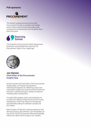 The World’s Leading Sourcing Community
Procurement Foundry is a private community
where indirect procurement and supply chain
management professionals come to gather, learn,
share and grow.
The Evolution of Procurement Talent Assessment,
Acquisition and Development Securing Top
Procurement Talent in the Digital Age
Poll sponsors:
Jon Hansen
Chief Editor of the Procurement
Insights blog
As the Founder and Chief Editor of the Procurement
Insights blog, Jon Hansen has gained an
international reputation for delivering unique and
meaningful insights into the procurement world and
business in general through a variety of mediums
including radio and television.
A sought after speaker, writer, and moderator; he
is a two-time Ottawa Finalist for the Ernst & Young
Entrepreneur of the Year Award for having built
and ultimately selling his software company for
$12 million.
With 40 years of high-tech industry experience and
almost as long in procurement, Jon’s recognition as
one of the Top 50 Procurement Influencers globally
reflects the value that he brings to our industry.
 