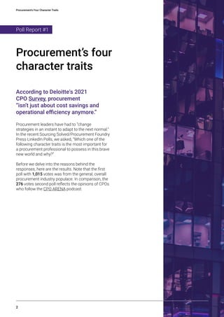 Procurement’s Four Character Traits
2
According to Deloitte‘s 2021
CPO Survey, procurement
“isn’t just about cost savings and
operational efficiency anymore.”
Procurement leaders have had to “change
strategies in an instant to adapt to the next normal.”
In the recent Sourcing Solved/Procurement Foundry
Press LinkedIn Polls, we asked, “Which one of the
following character traits is the most important for
a procurement professional to possess in this brave
new world and why?”
Before we delve into the reasons behind the
responses, here are the results. Note that the first
poll with 1,015 votes was from the general, overall
procurement industry populace. In comparison, the
276 votes second poll reflects the opinions of CPOs
who follow the CPO ARENA podcast.
Procurement’s four
character traits
Poll Report #1
 