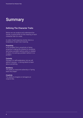 Procurement’s Four Character Traits
4
Summary
Defining The Character Traits
Before we can analyze and understand the
results, a quick primer on the meaning of each
character trait is in order.
In order of poll response priority, here is a
breakdown of each trait meaning:
Proactivity
In its simplest form, proactivity or being
proactive is taking the initiative to recognize
and solve a problem before action is needed.
In short, it is solving a problem before it is a
problem.
Curiosity
Perhaps it is self-explanatory, but we will
define it anyway – a strong desire to learn
about something.
Resiliency
The ability to overcome adversity or “spring
back into shape.”
Creativity
The ability to imagine or reimagine an
original idea.
 