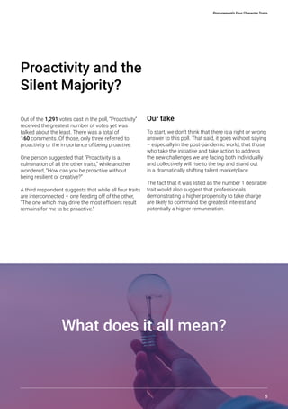 Procurement’s Four Character Traits
5
Out of the 1,291 votes cast in the poll, “Proactivity”
received the greatest number of votes yet was
talked about the least. There was a total of
160 comments. Of those, only three referred to
proactivity or the importance of being proactive.
One person suggested that “Proactivity is a
culmination of all the other traits,” while another
wondered, “How can you be proactive without
being resilient or creative?”
A third respondent suggests that while all four traits
are interconnected – one feeding off of the other,
“The one which may drive the most efficient result
remains for me to be proactive.”
Proactivity and the
Silent Majority?
Our take
To start, we don’t think that there is a right or wrong
answer to this poll. That said, it goes without saying
– especially in the post-pandemic world, that those
who take the initiative and take action to address
the new challenges we are facing both individually
and collectively will rise to the top and stand out
in a dramatically shifting talent marketplace.
The fact that it was listed as the number 1 desirable
trait would also suggest that professionals
demonstrating a higher propensity to take charge
are likely to command the greatest interest and
potentially a higher remuneration.
What does it all mean?
 