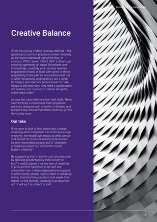 Procurement’s Four Character Traits
7
Creative Balance
While the priority of their rankings differed – the
general procurement populace ranked creativity
as the least in-demand trait of the four. In
contrast, CPOs ranked it third. With both groups
creativity garnering an equal 18 percent vote.
Interestingly, creativity and curiosity seemed
to go hand in hand, at least with some of those
responding to the poll. As one professional put
it, while “proactivity and resiliency are a given
for today’s procurement professional,” to “take
things to the next level, they need a combination
of creativity and curiosity to deliver along the
entire value chain.”
As was the case with the other “soft skills,” there
seemed to be a consensus that companies
were not doing enough to foster or develop and
reward those who demonstrate creativity in their
day-to-day work.
Our take
If we were to look at this objectively, instead
of asking what companies can do to encourage
creativity, we would look inward at what we can
and should do as procurement professionals.
As one respondent so aptly put it, “changing
or pushing oneself out of comfort zones
fosters creativity.”
By suggesting that “creativity can be unleashed
by allowing people to truly think out of the
box,” it would appear that any lack of creativity
in procurement has more to do with self-
censorship than it does organizational support.
In other words, people have to learn to speak up
during brainstorming sessions and speak their
minds. In this context, creativity is as much an
act of will as it is a talent or skill.
 