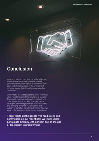 In the end, polls such as this one, while subjective,
are invaluable in that they stimulate broader
discussion from which we can all learn from each
other and ultimately discover the all-important
common ground that strengthens our collective
profession.
We would be the first to agree that these four traits,
while important, are not the only traits to consider.
That said, they appear to be both individually and
collectively the most notable. How they can be
developed and leveraged to meet both the current
and emerging demands of a profession and
industry in transition will ultimately reflect their true
value in the weeks, months and even years ahead.
Conclusion
Thank you to all the people who read, voted and
commented on our recent poll. We invite you to
participate similarly with our next poll on the use
of blockchain in procurement.
Procurement’s Four Character Traits
9
 