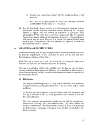 10
(j) the proposed procurement contract is for the purchase or lease of real
property;
(k) the value of the procurement is below the monetary threshold
established for formal methods of solicitation.
5.4 For all Sole/Single Source actions, a well-documented, thorough written
justification must be submitted to the Procurement Section by the Certifying
Officer to support why this method of acquisition is considered more
advantageous to the Court than a competitive acquisition. The Procurement
Section may request additional documentation in support of this justification
and may or may not agree. If approval is granted, the approved justification
shall be part of the purchase file after approval and signature of the Chief
Procurement Section of alternate.
6. SUBMISSION AND RECEIPT OF BIDS
Bidders must comply with the specified procedure for submission of bids as well as
the technical requirements in the solicitation to allow for the fair and non-
discriminatory evaluation of their bids.
When bids are received, they shall be secured by the assigned Procurement
personnel and kept until the date and time set for the opening.
Bids may be modified or withdrawn by a bidder before the date and time set for the
opening, without the Court’s approval. Bids may not be modified or withdrawn by a
bidder after the opening unless a justifiable and documented reason is approved by
the Procurement Section.
6.1 Bid Opening
The purpose of the bid opening is to verify that all formalities indicated in the
solicitation are met, including the timeliness of the bid receipt and its sealed
condition.
At the date and time designated in the solicitation, bids shall be opened and
read by a minimum of two (2) Court personnel, one of whom is from the
Procurement Section.
The Court personnel, as noted above, shall review the bids for completeness,
mathematical accuracy, price and responsiveness. They shall tabulate the
results on a bid abstract form which must be certified by those in attendance at
the bid opening. Each page of the price proposal shall be initialed by the
Court personnel.
 