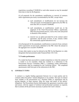 12
requisitions exceeding € 50,000.00 or such other amount as may be amended
from time to time by the Registrar;
(ii) all proposals for the amendment, modification or renewal of contracts
and/or agreements previously recommended by the PRC, except where:
a) such amendments or modifications do not increase the
value previously recommended for approval by the PRC by
more that 20% or exceed € 50,000.00;
b) such amendments or modifications would not, in the
judgment of the Chief Procurement Officer, significantly
affect the procurement process, such as the costs and period
or duration of the contract;
c) renewal was an option provided for in the contract and/or
agreement, and the price revision, if any, remains within
the contractually agreed indexation level;
(iii) all proposals for the amendment, modification or renewal of any contracts
and/or agreements not previously submitted to the PRC where the amount in
the aggregate now exceeds € 50,000.00.
(iv)any other matter as may be referred to the PRC by the Registrar or a duly
designated chief procurement under Financial Rule 110.13 (b).
7.2 Vendor performance
If a vendor has been successful in a tender competition or when the contract of
a vendor is to be extended, which has resulted in a submission to the
Procurement Review Committee (PRC), a completed vendor performance
questionnaire shall be completed by the Certifying Officer. The completed
questionnaire shall form part of the submission to the PRC.
8. CONTRACT TYPES
A contract is a legally binding agreement between two or more parties and its
contents reflect the parties’ mutual obligations to one another. The type of contract
most suitable to the procurement (e.g., Purchase Order or Agreement) and its
pricing depends, in large measure, upon the scope and nature of the parties’
obligations. The Procurement Section shall prepare the agreement or purchase order
and ensure, with the support of technical and professional assistance as required,
that it contains all the provisions necessary to protect the Court’s interest.
 