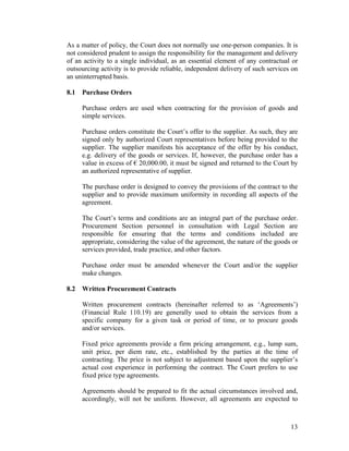 13
As a matter of policy, the Court does not normally use one-person companies. It is
not considered prudent to assign the responsibility for the management and delivery
of an activity to a single individual, as an essential element of any contractual or
outsourcing activity is to provide reliable, independent delivery of such services on
an uninterrupted basis.
8.1 Purchase Orders
Purchase orders are used when contracting for the provision of goods and
simple services.
Purchase orders constitute the Court’s offer to the supplier. As such, they are
signed only by authorized Court representatives before being provided to the
supplier. The supplier manifests his acceptance of the offer by his conduct,
e.g. delivery of the goods or services. If, however, the purchase order has a
value in excess of € 20,000.00, it must be signed and returned to the Court by
an authorized representative of supplier.
The purchase order is designed to convey the provisions of the contract to the
supplier and to provide maximum uniformity in recording all aspects of the
agreement.
The Court’s terms and conditions are an integral part of the purchase order.
Procurement Section personnel in consultation with Legal Section are
responsible for ensuring that the terms and conditions included are
appropriate, considering the value of the agreement, the nature of the goods or
services provided, trade practice, and other factors.
Purchase order must be amended whenever the Court and/or the supplier
make changes.
8.2 Written Procurement Contracts
Written procurement contracts (hereinafter referred to as ‘Agreements’)
(Financial Rule 110.19) are generally used to obtain the services from a
specific company for a given task or period of time, or to procure goods
and/or services.
Fixed price agreements provide a firm pricing arrangement, e.g., lump sum,
unit price, per diem rate, etc., established by the parties at the time of
contracting. The price is not subject to adjustment based upon the supplier’s
actual cost experience in performing the contract. The Court prefers to use
fixed price type agreements.
Agreements should be prepared to fit the actual circumstances involved and,
accordingly, will not be uniform. However, all agreements are expected to
 