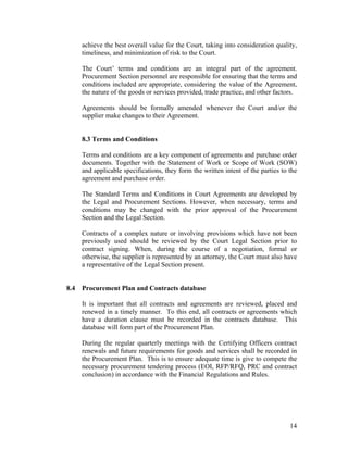 14
achieve the best overall value for the Court, taking into consideration quality,
timeliness, and minimization of risk to the Court.
The Court’ terms and conditions are an integral part of the agreement.
Procurement Section personnel are responsible for ensuring that the terms and
conditions included are appropriate, considering the value of the Agreement,
the nature of the goods or services provided, trade practice, and other factors.
Agreements should be formally amended whenever the Court and/or the
supplier make changes to their Agreement.
8.3 Terms and Conditions
Terms and conditions are a key component of agreements and purchase order
documents. Together with the Statement of Work or Scope of Work (SOW)
and applicable specifications, they form the written intent of the parties to the
agreement and purchase order.
The Standard Terms and Conditions in Court Agreements are developed by
the Legal and Procurement Sections. However, when necessary, terms and
conditions may be changed with the prior approval of the Procurement
Section and the Legal Section.
Contracts of a complex nature or involving provisions which have not been
previously used should be reviewed by the Court Legal Section prior to
contract signing. When, during the course of a negotiation, formal or
otherwise, the supplier is represented by an attorney, the Court must also have
a representative of the Legal Section present.
8.4 Procurement Plan and Contracts database
It is important that all contracts and agreements are reviewed, placed and
renewed in a timely manner. To this end, all contracts or agreements which
have a duration clause must be recorded in the contracts database. This
database will form part of the Procurement Plan.
During the regular quarterly meetings with the Certifying Officers contract
renewals and future requirements for goods and services shall be recorded in
the Procurement Plan. This is to ensure adequate time is give to compete the
necessary procurement tendering process (EOI, RFP/RFQ, PRC and contract
conclusion) in accordance with the Financial Regulations and Rules.
 
